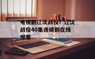 电视剧辽沈战役？辽沈战役40集连续剧在线观看