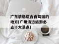广东清远适合自驾游的地方(广州清远旅游必去十大景点)