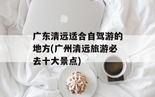 广东清远适合自驾游的地方(广州清远旅游必去十大景点)