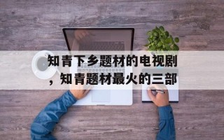 知青下乡题材的电视剧，知青题材最火的三部