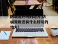 防城港好玩的地方(防城港附近有什么好玩的地方)