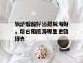 旅游烟台好还是威海好，烟台和威海哪里更值得去