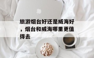 旅游烟台好还是威海好，烟台和威海哪里更值得去