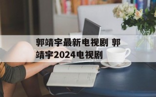 郭靖宇最新电视剧 郭靖宇2024电视剧