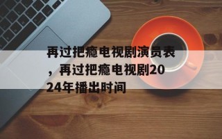 再过把瘾电视剧演员表，再过把瘾电视剧2024年播出时间