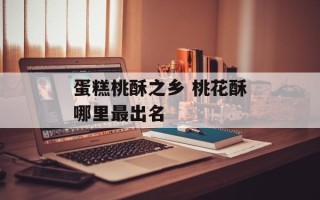 蛋糕桃酥之乡 桃花酥哪里最出名