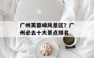 广州芙蓉嶂风景区？广州必去十大景点排名