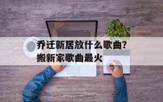 乔迁新居放什么歌曲？搬新家歌曲最火
