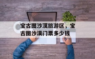 宝古图沙漠旅游区，宝古图沙漠门票多少钱