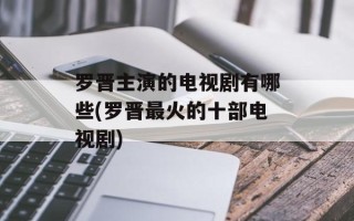罗晋主演的电视剧有哪些(罗晋最火的十部电视剧)