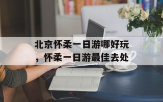 北京怀柔一日游哪好玩，怀柔一日游最佳去处