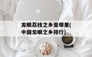 龙眼荔枝之乡是哪里(中国龙眼之乡排行)