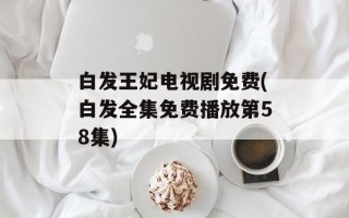 白发王妃电视剧免费(白发全集免费播放第58集)