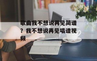 歌曲我不想说再见简谱？我不想说再见唱谱视频