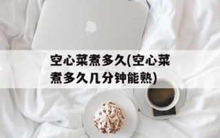 空心菜煮多久(空心菜煮多久几分钟能熟)