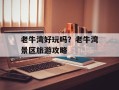 老牛湾好玩吗？老牛湾景区旅游攻略
