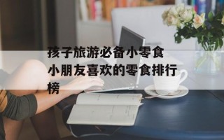 孩子旅游必备小零食 小朋友喜欢的零食排行榜