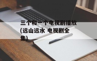 三个和一个电视剧播放(远山远水 电视剧全集)