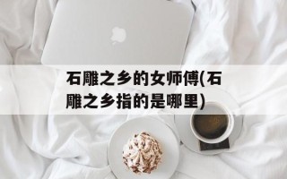 石雕之乡的女师傅(石雕之乡指的是哪里)