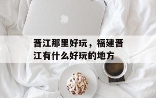 晋江那里好玩，福建晋江有什么好玩的地方