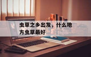 虫草之乡出发，什么地方虫草最好