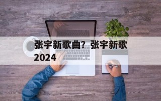 张宇新歌曲？张宇新歌2024