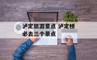 泸定旅游景点 泸定桥必去三个景点