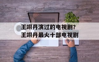 王翊丹演过的电视剧？王翊丹最火十部电视剧