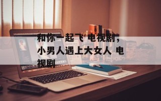 和你一起飞 电视剧，小男人遇上大女人 电视剧