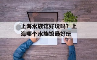 上海水族馆好玩吗？上海哪个水族馆最好玩
