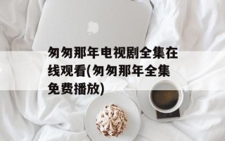 匆匆那年电视剧全集在线观看(匆匆那年全集免费播放)