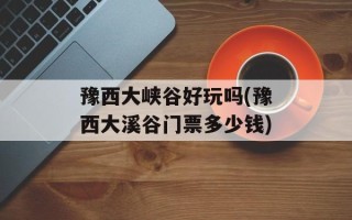 豫西大峡谷好玩吗(豫西大溪谷门票多少钱)
