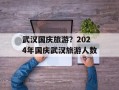 武汉国庆旅游？2024年国庆武汉旅游人数