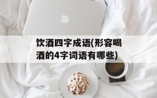 饮酒四字成语(形容喝酒的4字词语有哪些)