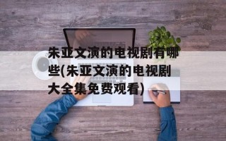 朱亚文演的电视剧有哪些(朱亚文演的电视剧大全集免费观看)