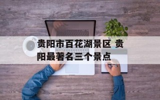 贵阳市百花湖景区 贵阳最著名三个景点
