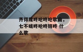 齐得隆咚呛咚呛歌曲，七不咙咚呛咚锵咚 什么歌