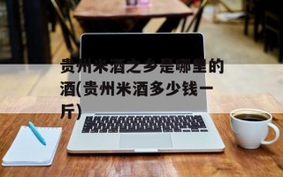 贵州米酒之乡是哪里的酒(贵州米酒多少钱一斤)