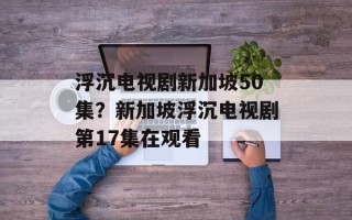 浮沉电视剧新加坡50集？新加坡浮沉电视剧第17集在观看