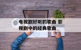 电视剧好听的歌曲 影视剧中的经典歌曲