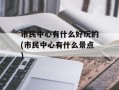市民中心有什么好玩的(市民中心有什么景点)