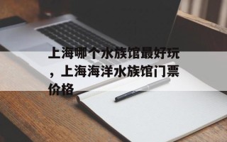上海哪个水族馆最好玩，上海海洋水族馆门票价格