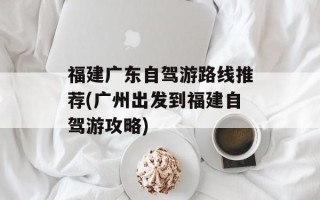 福建广东自驾游路线推荐(广州出发到福建自驾游攻略)