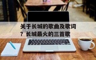 关于长城的歌曲及歌词？长城最火的三首歌