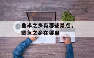 鱼米之乡有哪些景点，鲫鱼之乡在哪里