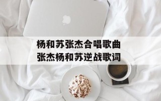 杨和苏张杰合唱歌曲 张杰杨和苏逆战歌词