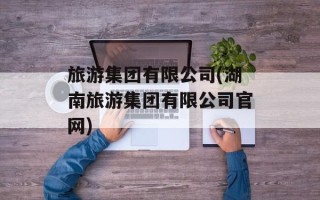 旅游集团有限公司(湖南旅游集团有限公司官网)
