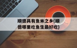顺德具有鱼米之乡(顺德哪里吃鱼生最好吃)