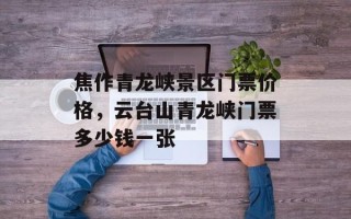 焦作青龙峡景区门票价格，云台山青龙峡门票多少钱一张