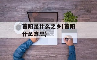 首阳是什么之乡(首阳什么意思)